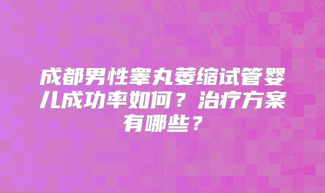 成都男性睾丸萎缩试管婴儿成功率如何？治疗方案有哪些？