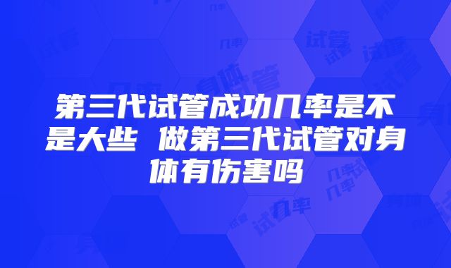 第三代试管成功几率是不是大些 做第三代试管对身体有伤害吗