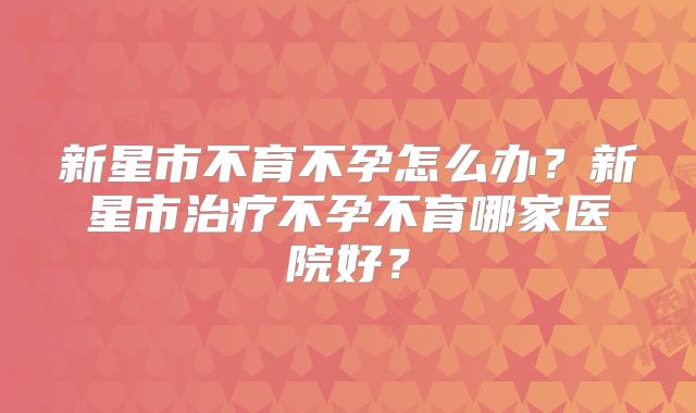 新星市不育不孕怎么办?新星市治疗不孕不育哪家医院好?