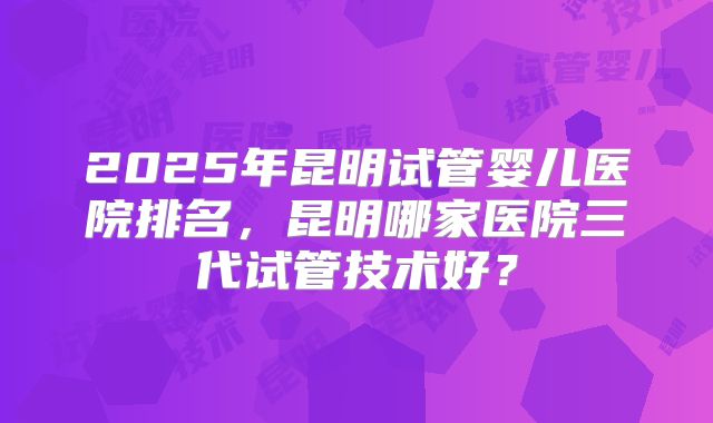 2025年昆明试管婴儿医院排名,昆明哪家医院三代试管技术好?