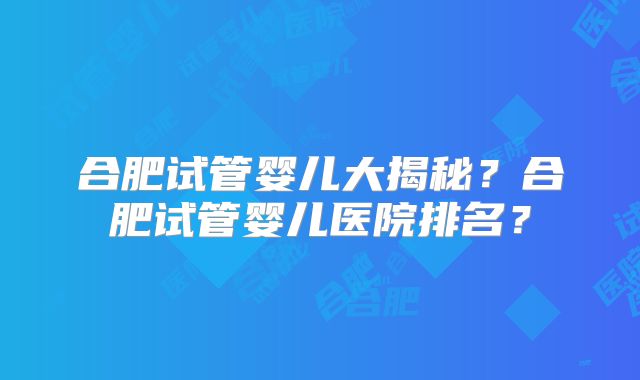 合肥试管婴儿大揭秘？合肥试管婴儿医院排名？
