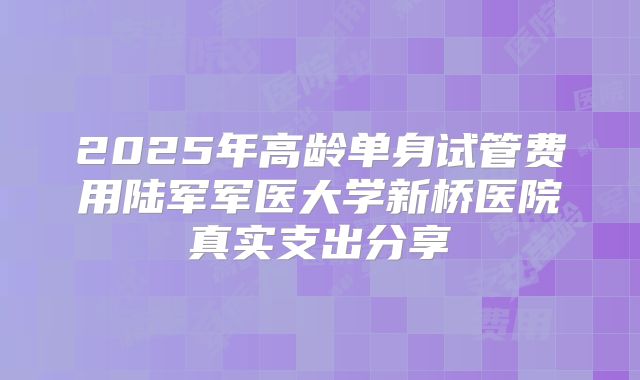 2025年高龄单身试管费用陆军军医大学新桥医院真实支出分享