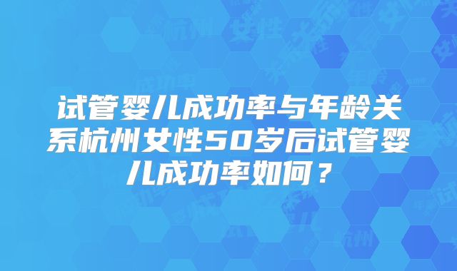 试管婴儿成功率与年龄关系杭州女性50岁后试管婴儿成功率如何？