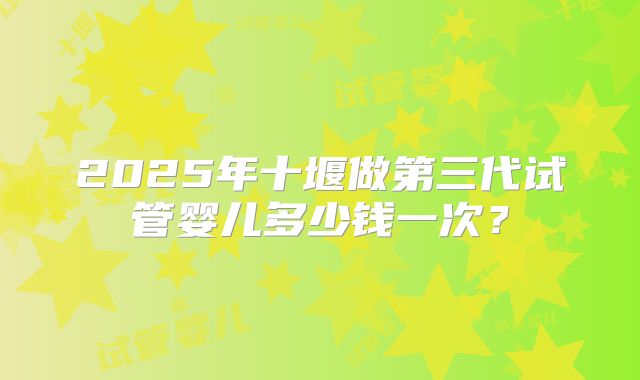 2025年十堰做第三代试管婴儿多少钱一次？