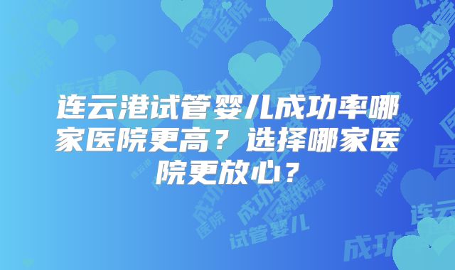 连云港试管婴儿成功率哪家医院更高？选择哪家医院更放心？