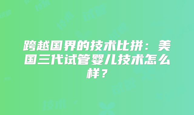 跨越国界的技术比拼:美国三代试管婴儿技术怎么样?