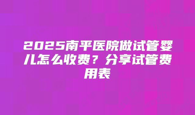 2025南平医院做试管婴儿怎么收费？分享试管费用表