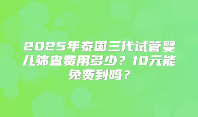 2025年泰国三代试管婴儿筛查费用多少？10元能免费到吗？