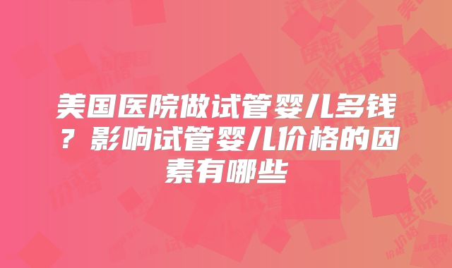 美国医院做试管婴儿多钱?影响试管婴儿价格的因素有哪些