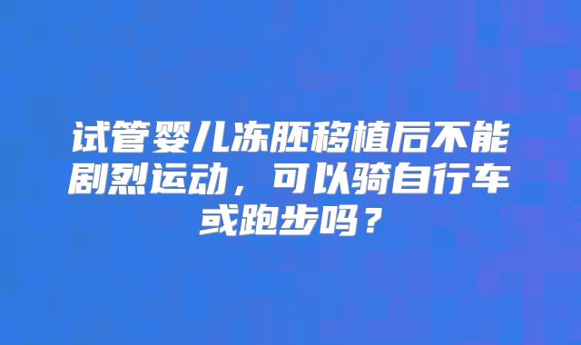 试管婴儿冻胚移植后不能剧烈运动，可以骑自行车或跑步吗？