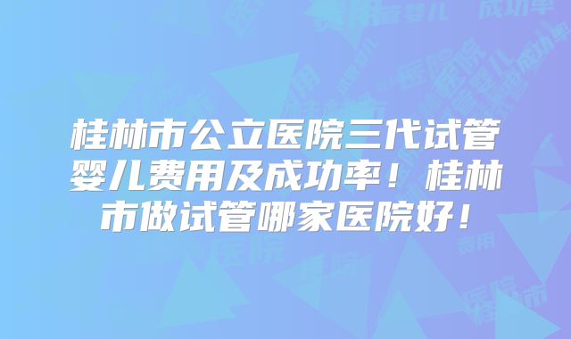 桂林市公立医院三代试管婴儿费用及成功率！桂林市做试管哪家医院好！