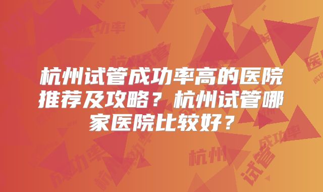 杭州试管成功率高的医院推荐及攻略？杭州试管哪家医院比较好？