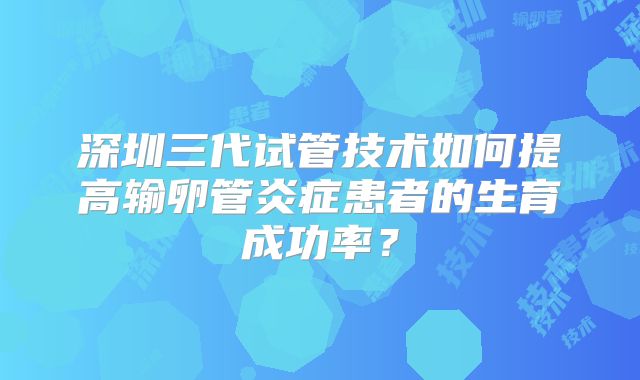 深圳三代试管技术如何提高输卵管炎症患者的生育成功率？