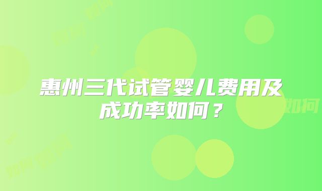惠州三代试管婴儿费用及成功率如何？