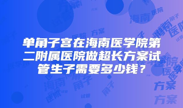 单角子宫在海南医学院第二附属医院做超长方案试管生子需要多少钱？