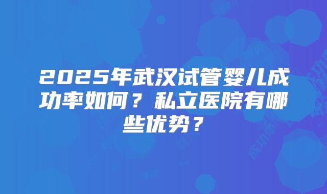2025年武汉试管婴儿成功率如何？私立医院有哪些优势？