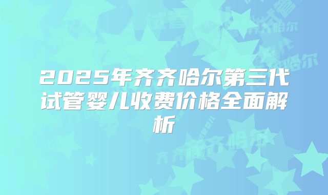 2025年齐齐哈尔第三代试管婴儿收费价格全面解析