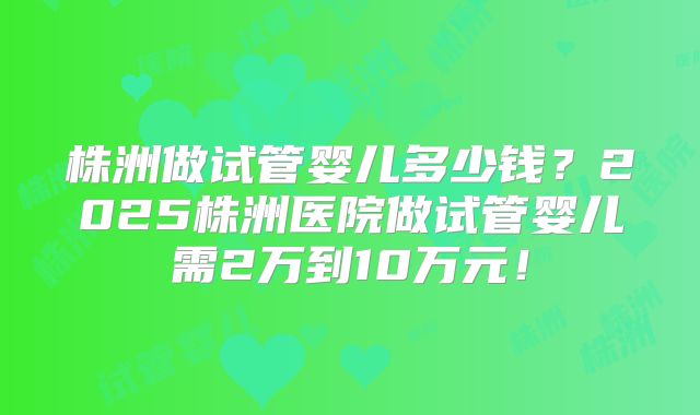 株洲做试管婴儿多少钱？2025株洲医院做试管婴儿需2万到10万元！