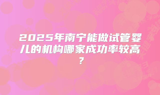 2025年南宁能做试管婴儿的机构哪家成功率较高?