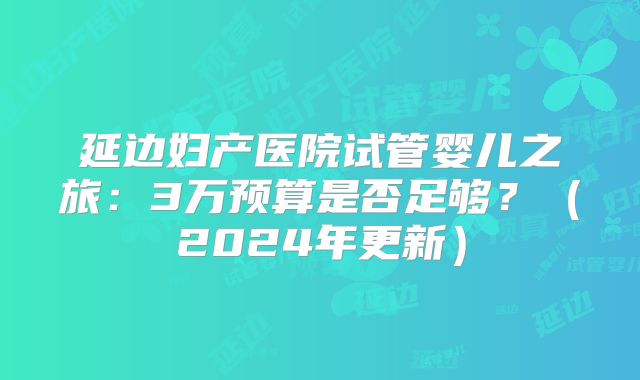 延边妇产医院试管婴儿之旅:3万预算是否足够?(2024年更新)