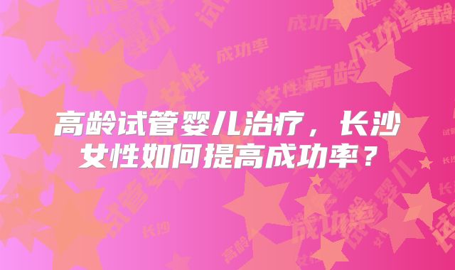 高龄试管婴儿治疗，长沙女性如何提高成功率？