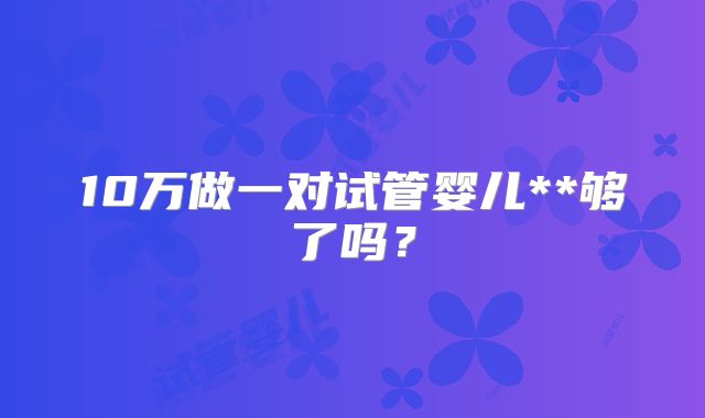 10万做一对试管婴儿**够了吗？