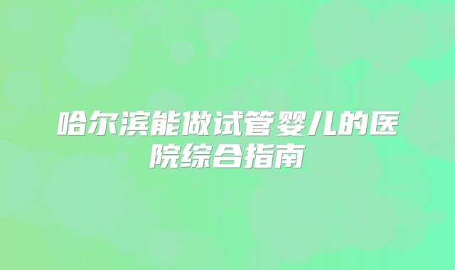 哈尔滨能做试管婴儿的医院综合指南