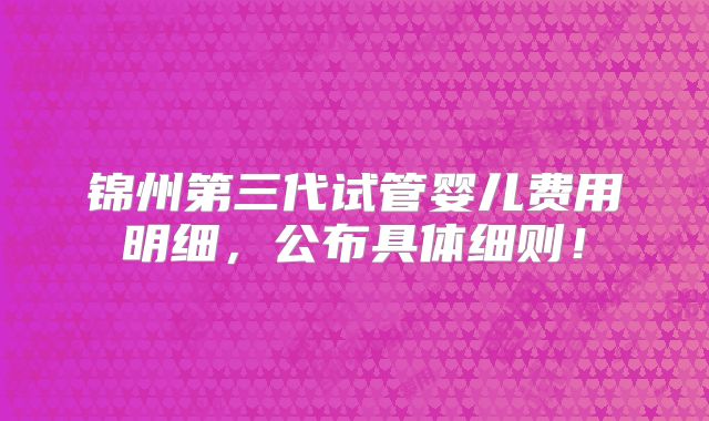 锦州第三代试管婴儿费用明细，公布具体细则！