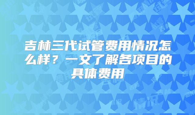 吉林三代试管费用情况怎么样？一文了解各项目的具体费用