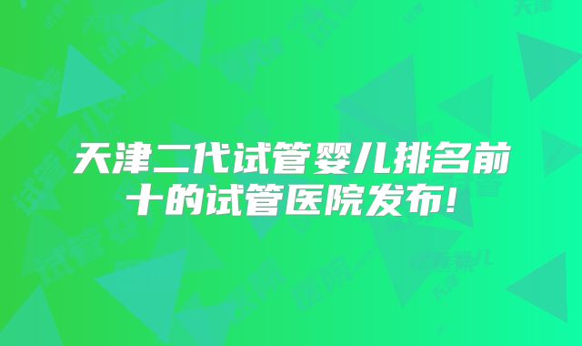 天津二代试管婴儿排名前十的试管医院发布!
