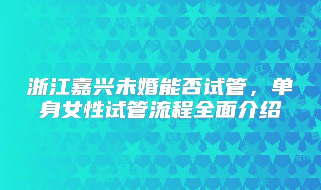 浙江嘉兴未婚能否试管,单身女性试管流程全面介绍