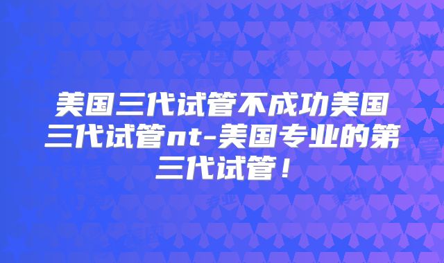 美国三代试管不成功美国三代试管nt-美国专业的第三代试管!