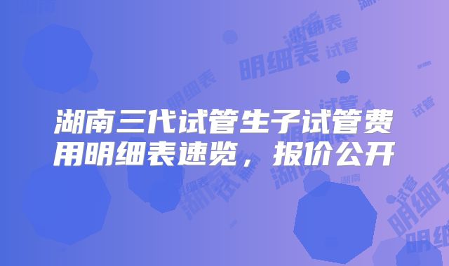 湖南三代试管生子试管费用明细表速览，报价公开