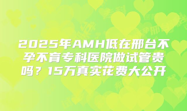 2025年AMH低在邢台不孕不育专科医院做试管贵吗?15万真实花费大公开