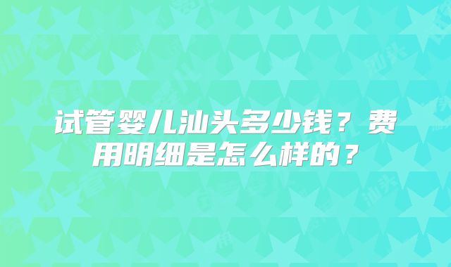 试管婴儿汕头多少钱？费用明细是怎么样的？