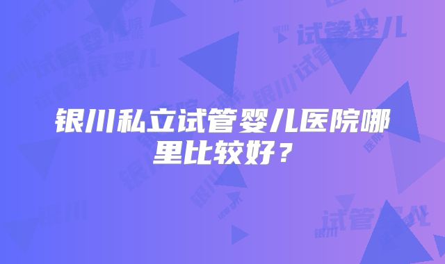 银川私立试管婴儿医院哪里比较好？