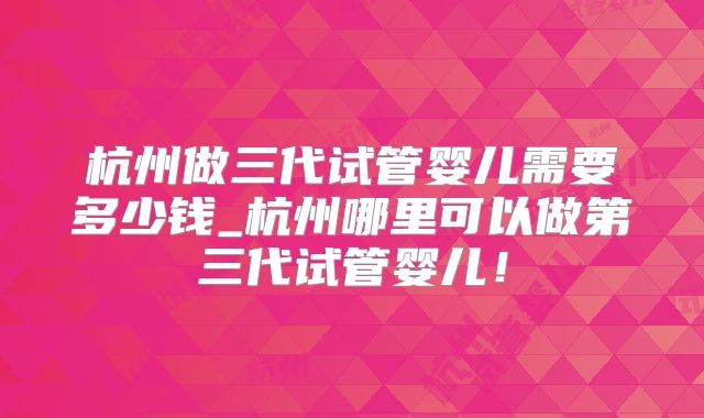杭州做三代试管婴儿需要多少钱_杭州哪里可以做第三代试管婴儿！