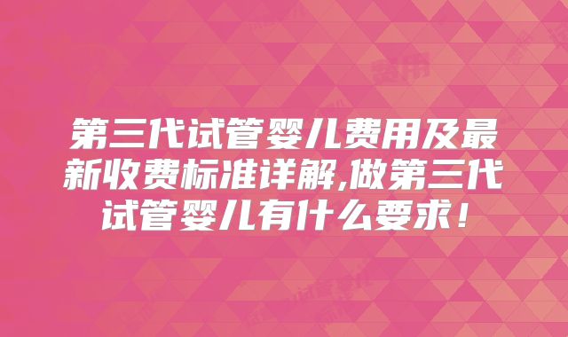 第三代试管婴儿费用及最新收费标准详解,做第三代试管婴儿有什么要求!