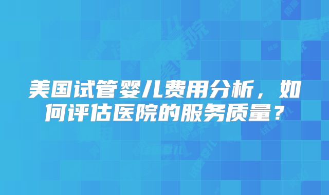 美国试管婴儿费用分析,如何评估医院的服务质量?