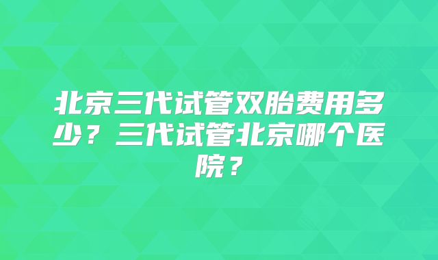 北京三代试管双胎费用多少？三代试管北京哪个医院？