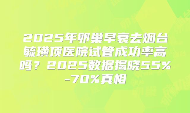 2025年卵巢早衰去烟台毓璜顶医院试管成功率高吗？2025数据揭晓55%-70%真相
