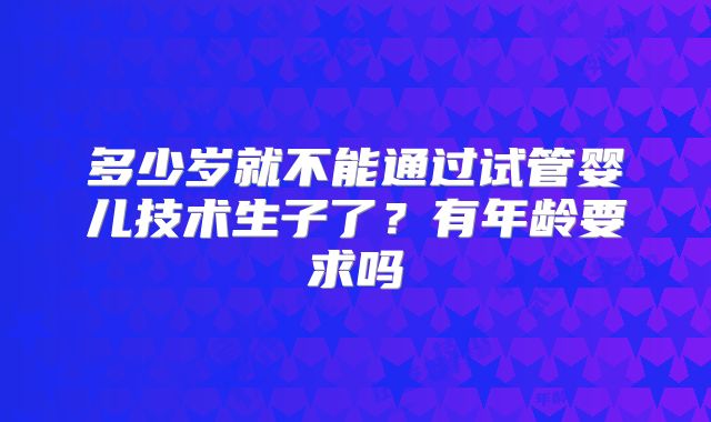 多少岁就不能通过试管婴儿技术生子了？有年龄要求吗