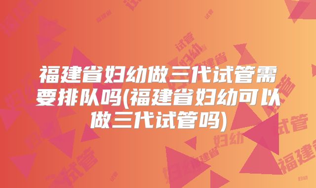 福建省妇幼做三代试管需要排队吗(福建省妇幼可以做三代试管吗)