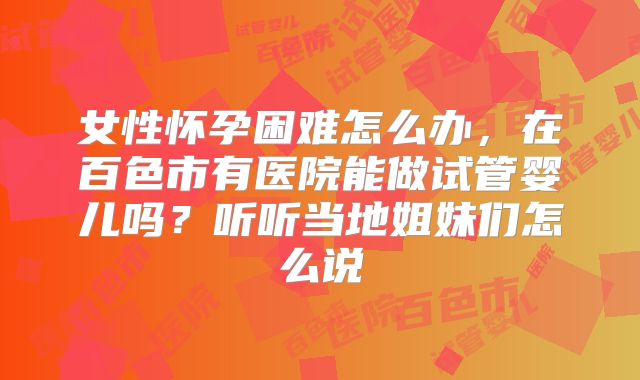 女性怀孕困难怎么办，在百色市有医院能做试管婴儿吗？听听当地姐妹们怎么说