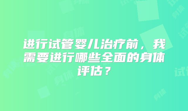进行试管婴儿治疗前，我需要进行哪些全面的身体评估？