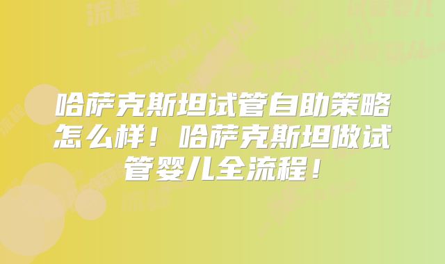哈萨克斯坦试管自助策略怎么样！哈萨克斯坦做试管婴儿全流程！