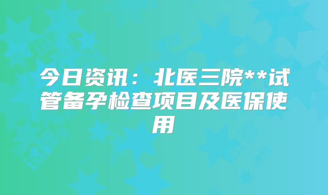今日资讯：北医三院**试管备孕检查项目及医保使用