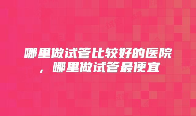 哪里做试管比较好的医院，哪里做试管最便宜