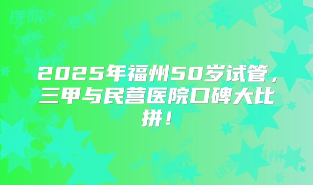 2025年福州50岁试管,三甲与民营医院口碑大比拼!