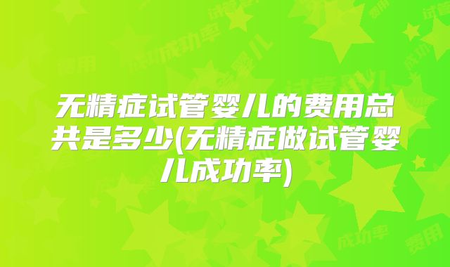 无精症试管婴儿的费用总共是多少(无精症做试管婴儿成功率)